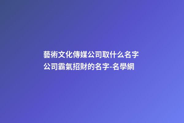 藝術文化傳媒公司取什么名字 公司霸氣招財的名字-名學網-第1張-公司起名-玄機派